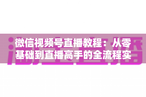 微信视频号直播教程：从零基础到直播高手的全流程实战指南
