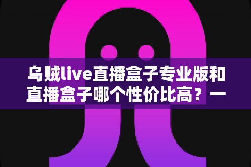 乌贼live直播盒子专业版和直播盒子哪个性价比高？一文看懂差异、场景与选购思路