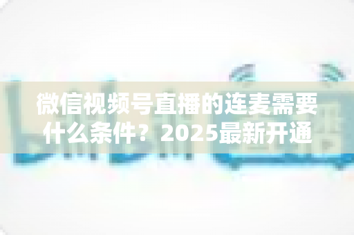微信视频号直播的连麦需要什么条件?2025最新开通条件与实操指南全解析 微信视频号直播的连麦需要什么条件?2025最新开通条件与实操指南全解析