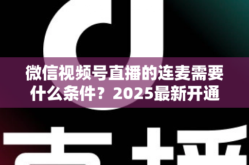 微信视频号直播的连麦需要什么条件？2025最新开通条件与实操指南全解析