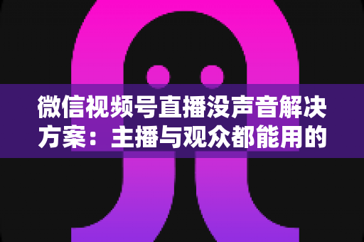 微信视频号直播没声音解决方案：主播与观众都能用的高效排查指南