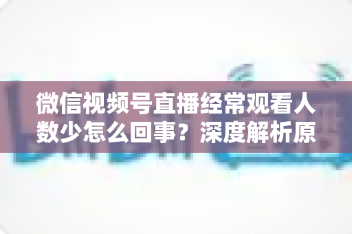 微信视频号直播经常观看人数少怎么回事？深度解析原因与提升观看量的实用指南