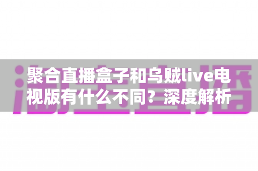 聚合直播盒子和乌贼live电视版有什么不同?深度解析两大观影方案的核心差异与选择指南 聚合直播盒子和乌贼live电视版有什么不同?深度解析两大观影方案的核心差异与选择指南