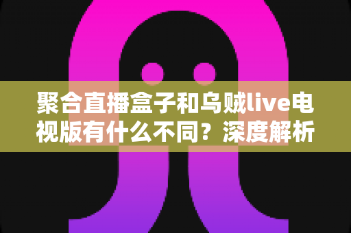 聚合直播盒子和乌贼live电视版有什么不同?深度解析两大观影方案的核心差异与选择指南 聚合直播盒子和乌贼live电视版有什么不同?深度解析两大观影方案的核心差异与选择指南