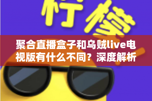 聚合直播盒子和乌贼live电视版有什么不同？深度解析两大观影方案的核心差异与选择指南