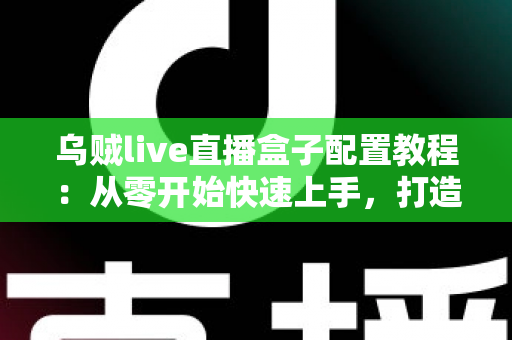 乌贼live直播盒子配置教程：从零开始快速上手，打造流畅稳定的高质量直播