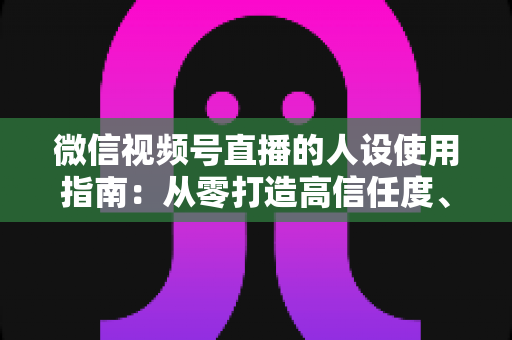 微信视频号直播的人设使用指南:从零打造高信任度、高转化的直播人设全攻略 微信视频号直播的人设使用指南:从零打造高信任度、高转化的直播人设全攻略