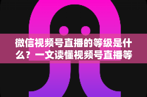 微信视频号直播的等级是什么？一文读懂视频号直播等级体系、权益与快速提升攻略