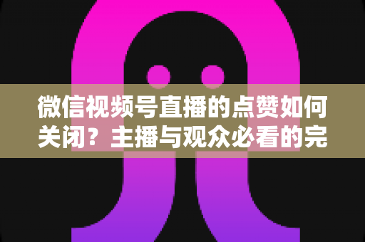 微信视频号直播的点赞如何关闭?主播与观众必看的完整设置指南 微信视频号直播的点赞如何关闭?主播与观众必看的完整设置指南