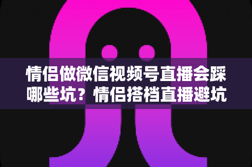 情侣做微信视频号直播会踩哪些坑?情侣搭档直播避坑全指南 情侣做微信视频号直播会踩哪些坑?情侣搭档直播避坑全指南