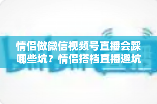 情侣做微信视频号直播会踩哪些坑？情侣搭档直播避坑全指南
