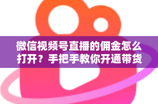微信视频号直播的佣金怎么打开？手把手教你开通带货佣金功能，轻松解锁直播变现新收益