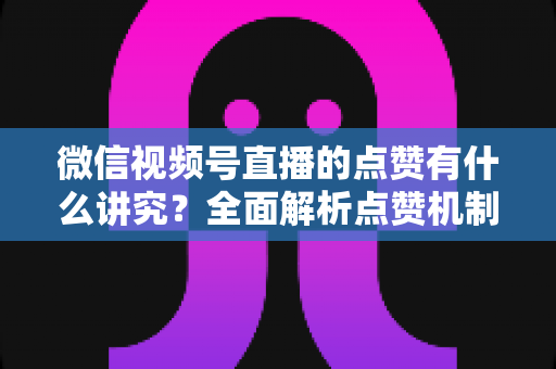 微信视频号直播的点赞有什么讲究？全面解析点赞机制、互动技巧与运营策略
