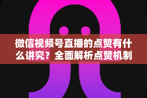 微信视频号直播的点赞有什么讲究？全面解析点赞机制、互动技巧与运营策略