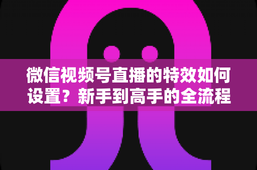 微信视频号直播的特效如何设置?新手到高手的全流程实操指南 微信视频号直播的特效如何设置?新手到高手的全流程实操指南
