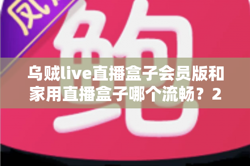 乌贼live直播盒子会员版和家用直播盒子哪个流畅？2024最全流畅度对比评测与选购指南