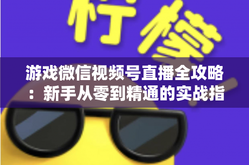 游戏微信视频号直播全攻略:新手从零到精通的实战指南 游戏微信视频号直播全攻略:新手从零到精通的实战指南