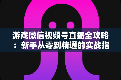 游戏微信视频号直播全攻略:新手从零到精通的实战指南 游戏微信视频号直播全攻略:新手从零到精通的实战指南
