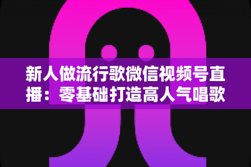 新人做流行歌微信视频号直播:零基础打造高人气唱歌直播间的全方位实战指南 新人做流行歌微信视频号直播:零基础打造高人气唱歌直播间的全方位实战指南