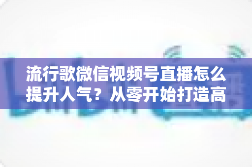 流行歌微信视频号直播怎么提升人气?从零开始打造高人气歌唱直播间的完整实战指南 流行歌微信视频号直播怎么提升人气?从零开始打造高人气歌唱直播间的完整实战指南