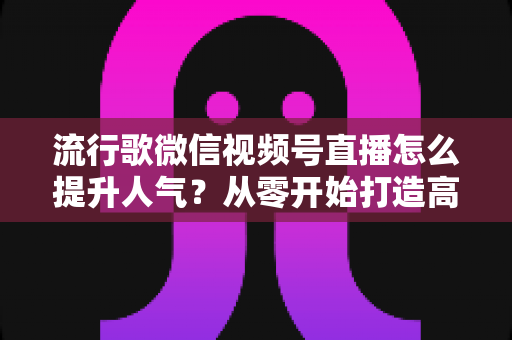 流行歌微信视频号直播怎么提升人气？从零开始打造高人气歌唱直播间的完整实战指南