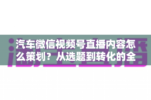 汽车微信视频号直播内容怎么策划?从选题到转化的全流程实战指南 汽车微信视频号直播内容怎么策划?从选题到转化的全流程实战指南