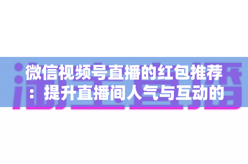 微信视频号直播的红包推荐：提升直播间人气与互动的全方位实战指南