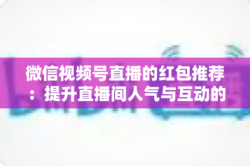 微信视频号直播的红包推荐：提升直播间人气与互动的全方位实战指南