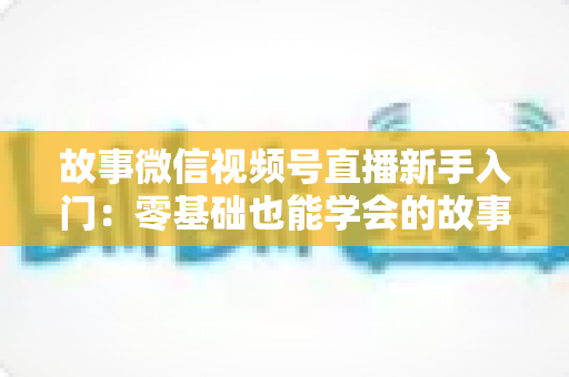 故事微信视频号直播新手入门:零基础也能学会的故事化直播实战指南 故事微信视频号直播新手入门:零基础也能学会的故事化直播实战指南