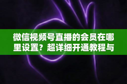 微信视频号直播的会员在哪里设置?超详细开通教程与运营指南 微信视频号直播的会员在哪里设置?超详细开通教程与运营指南