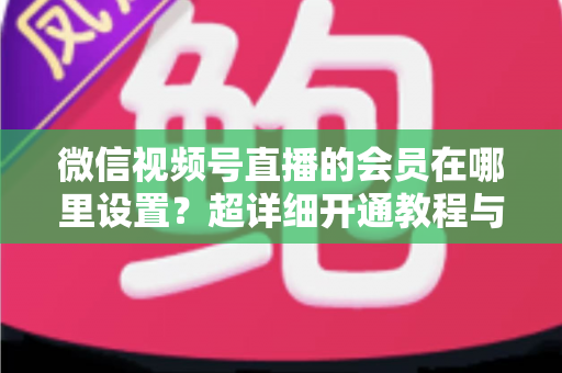 微信视频号直播的会员在哪里设置？超详细开通教程与运营指南