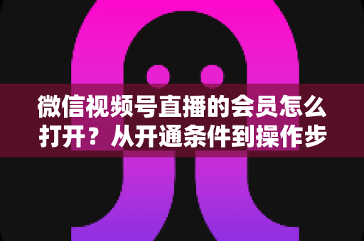 微信视频号直播的会员怎么打开?从开通条件到操作步骤的超全实战指南 微信视频号直播的会员怎么打开?从开通条件到操作步骤的超全实战指南