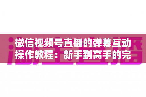 微信视频号直播的弹幕互动操作教程：新手到高手的完整实操指南