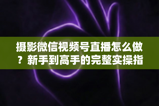 摄影微信视频号直播怎么做？新手到高手的完整实操指南