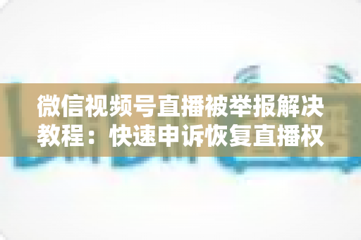 微信视频号直播被举报解决教程：快速申诉恢复直播权限的完整指南