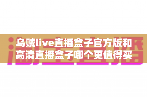 乌贼live直播盒子官方版和高清直播盒子哪个更值得买?2025年最新选购避坑指南全解析 乌贼live直播盒子官方版和高清直播盒子哪个更值得买?2025年最新选购避坑指南全解析