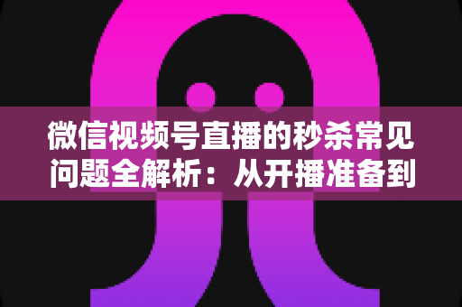 微信视频号直播的秒杀常见问题全解析:从开播准备到售后复盘的实用避坑指南 微信视频号直播的秒杀常见问题全解析:从开播准备到售后复盘的实用避坑指南
