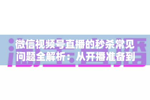微信视频号直播的秒杀常见问题全解析：从开播准备到售后复盘的实用避坑指南