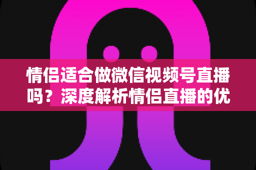 情侣适合做微信视频号直播吗？深度解析情侣直播的优势、挑战与实战运营指南