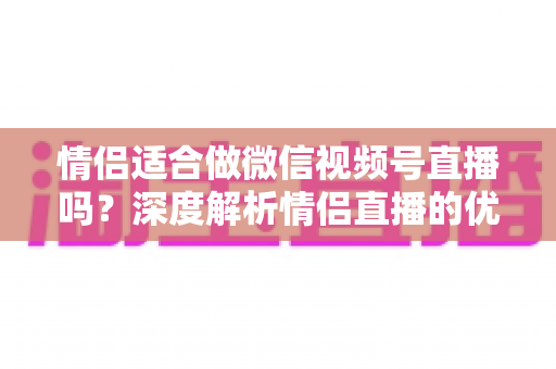 情侣适合做微信视频号直播吗？深度解析情侣直播的优势、挑战与实战运营指南