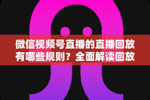 微信视频号直播的直播回放有哪些规则？全面解读回放功能设置、保存期限与合规运营指南