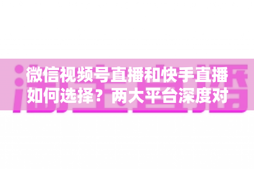 微信视频号直播和快手直播如何选择?两大平台深度对比与实战选型指南 微信视频号直播和快手直播如何选择?两大平台深度对比与实战选型指南