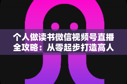 个人做读书微信视频号直播全攻略：从零起步打造高人气知识型直播间的实战指南