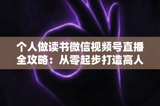 个人做读书微信视频号直播全攻略：从零起步打造高人气知识型直播间的实战指南