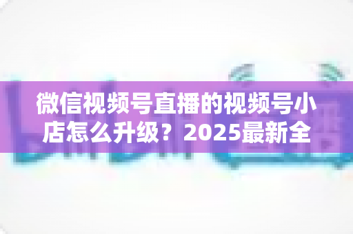 微信视频号直播的视频号小店怎么升级？2025最新全流程实操指南与避坑攻略