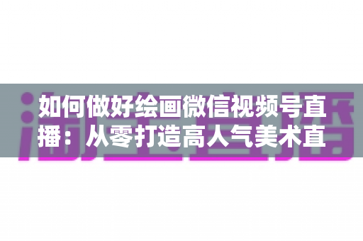 如何做好绘画微信视频号直播：从零打造高人气美术直播间的实战指南