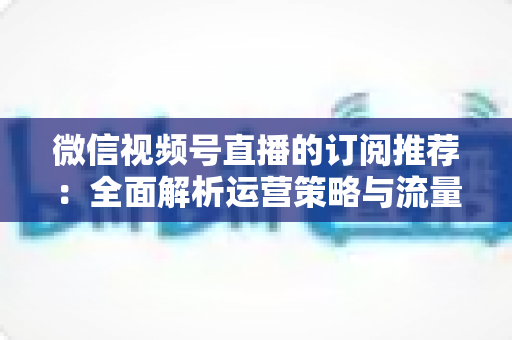 微信视频号直播的订阅推荐：全面解析运营策略与流量增长实战指南