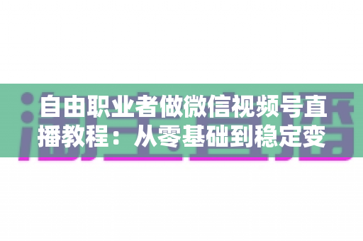 自由职业者做微信视频号直播教程：从零基础到稳定变现的实战指南