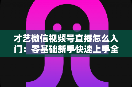才艺微信视频号直播怎么入门：零基础新手快速上手全攻略