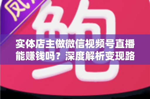 实体店主做微信视频号直播能赚钱吗？深度解析变现路径、实操方法与避坑指南
